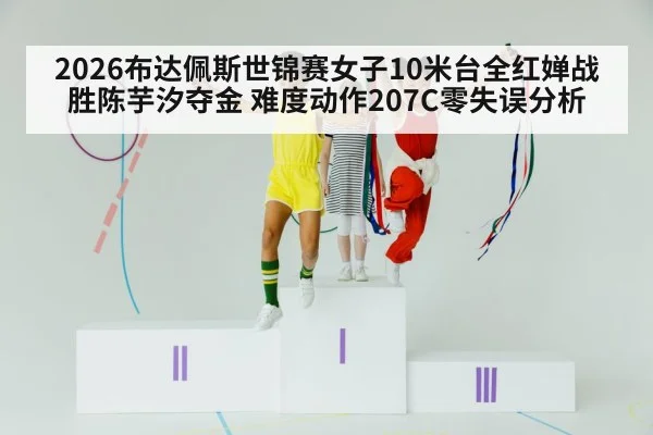 2026布达佩斯世锦赛女子10米台全红婵战胜陈芋汐夺金 难度动作207C零失误分析