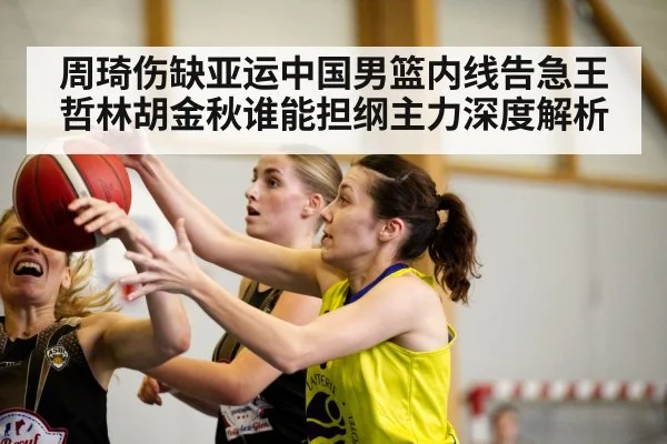 周琦伤缺亚运中国男篮内线告急王哲林胡金秋谁能担纲主力深度解析